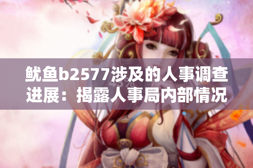 鱿鱼b2577涉及的人事调查进展：揭露人事局内部情况