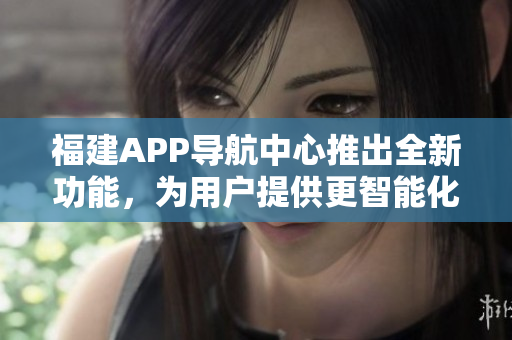 福建APP导航中心推出全新功能，为用户提供更智能化的导航服务