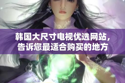 韩国大尺寸电视优选网站，告诉您最适合购买的地方
