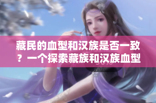 藏民的血型和汉族是否一致？一个探索藏族和汉族血型遗传差异的研究