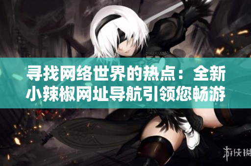 寻找网络世界的热点：全新小辣椒网址导航引领您畅游互联网