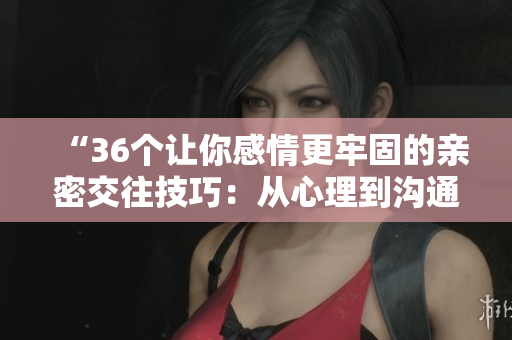 “36个让你感情更牢固的亲密交往技巧：从心理到沟通，完整解读！”