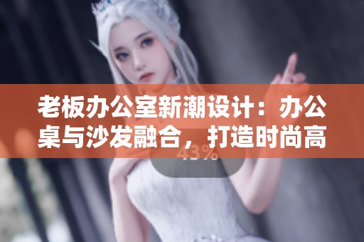 老板办公室新潮设计：办公桌与沙发融合，打造时尚高效工作空间