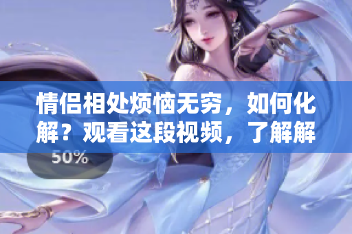 情侣相处烦恼无穷，如何化解？观看这段视频，了解解决之道！