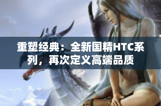 重塑经典：全新国精HTC系列，再次定义高端品质