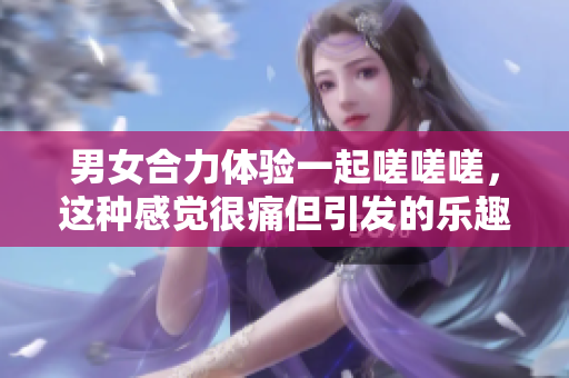 男女合力体验一起嗟嗟嗟，这种感觉很痛但引发的乐趣与挑战让人难以忘怀。