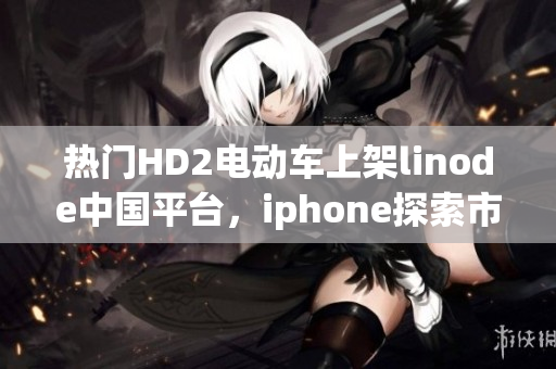热门HD2电动车上架linode中国平台，iphone探索市场的成熟之路