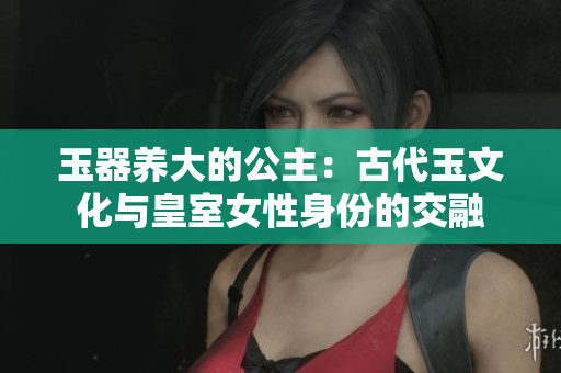 玉器养大的公主：古代玉文化与皇室女性身份的交融