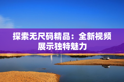 探索无尺码精品：全新视频展示独特魅力