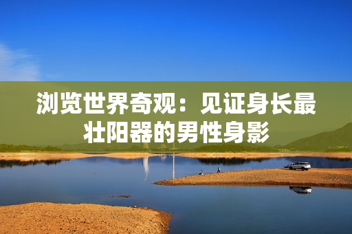 浏览世界奇观：见证身长最壮阳器的男性身影