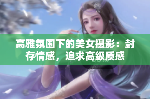 高雅氛围下的美女摄影：封存情感，追求高级质感