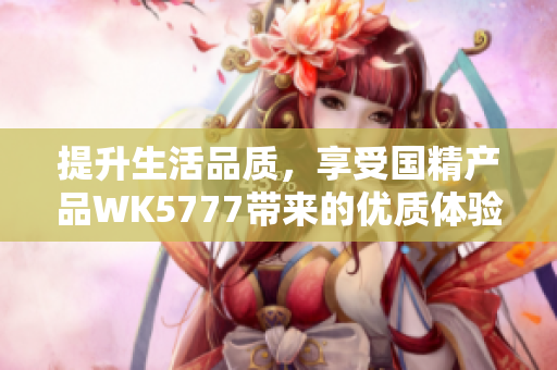 提升生活品质，享受国精产品WK5777带来的优质体验