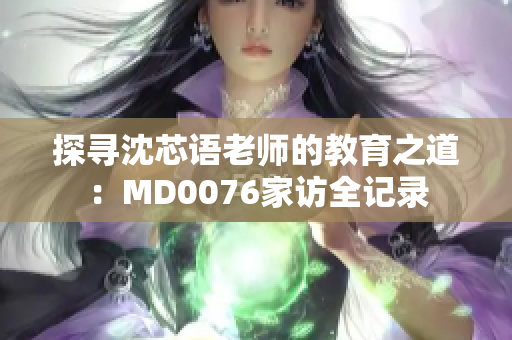 探寻沈芯语老师的教育之道：MD0076家访全记录