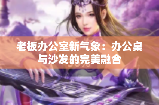 老板办公室新气象：办公桌与沙发的完美融合