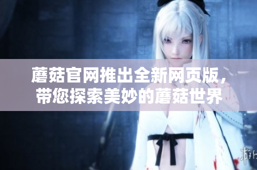 蘑菇官网推出全新网页版，带您探索美妙的蘑菇世界