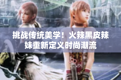 挑战传统美学！火辣黑皮辣妹重新定义时尚潮流