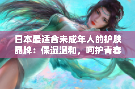 日本最适合未成年人的护肤品牌：保湿温和，呵护青春肌肤