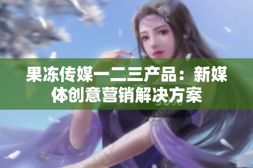 果冻传媒一二三产品：新媒体创意营销解决方案