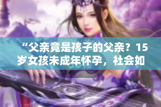 “父亲竟是孩子的父亲？15岁女孩未成年怀孕，社会如何支援与教导？”