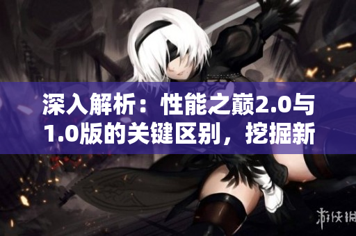 深入解析：性能之巅2.0与1.0版的关键区别，挖掘新版本的突破之处