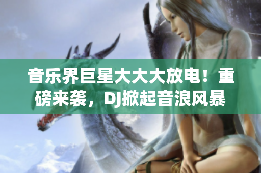 音乐界巨星大大大放电！重磅来袭，DJ掀起音浪风暴