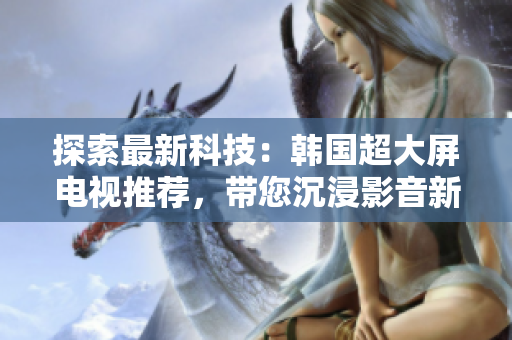 探索最新科技：韩国超大屏电视推荐，带您沉浸影音新境界