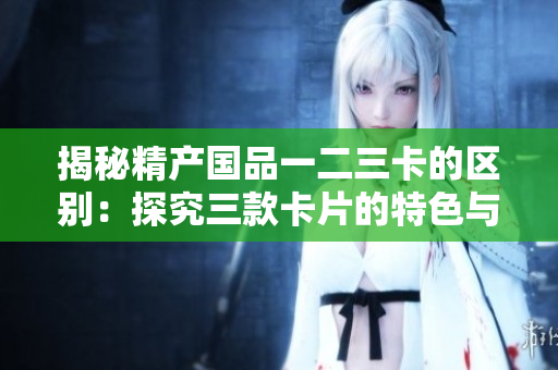 揭秘精产国品一二三卡的区别：探究三款卡片的特色与功能差异