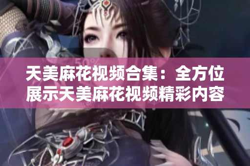天美麻花视频合集：全方位展示天美麻花视频精彩内容