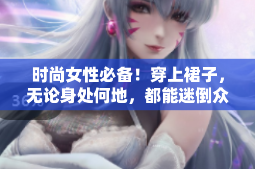 时尚女性必备！穿上裙子，无论身处何地，都能迷倒众人