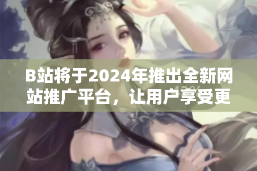 B站将于2024年推出全新网站推广平台，让用户享受更好的内容体验