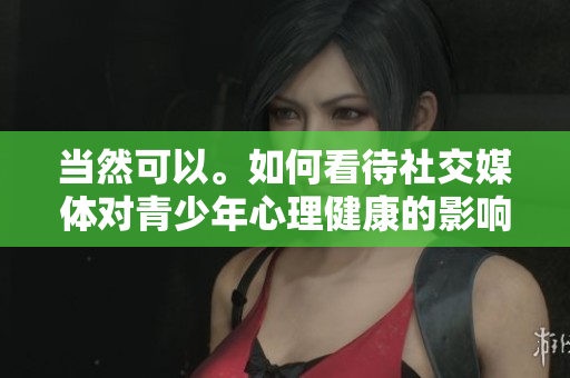 当然可以。如何看待社交媒体对青少年心理健康的影响？