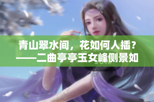 青山翠水间，花如何人插？——二曲亭亭玉女峰侧景如谁