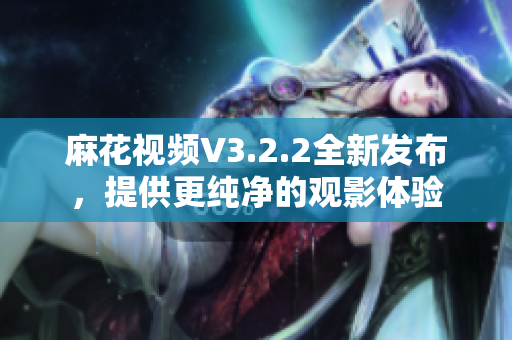 麻花视频V3.2.2全新发布，提供更纯净的观影体验