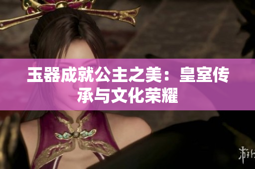 玉器成就公主之美：皇室传承与文化荣耀