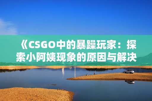 《CSGO中的暴躁玩家：探索小阿姨现象的原因与解决方法》
