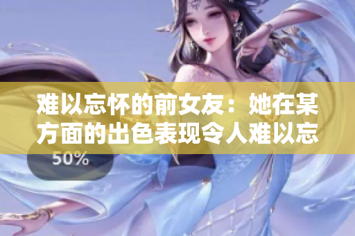 难以忘怀的前女友：她在某方面的出色表现令人难以忘怀