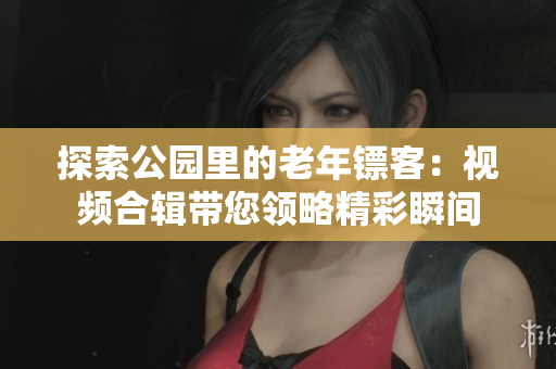 探索公园里的老年镖客：视频合辑带您领略精彩瞬间