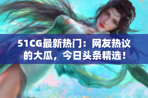 51CG最新热门：网友热议的大瓜，今日头条精选！