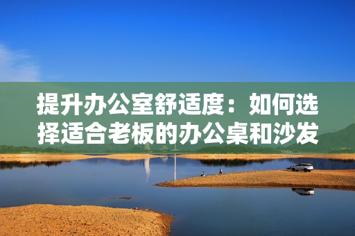提升办公室舒适度：如何选择适合老板的办公桌和沙发？