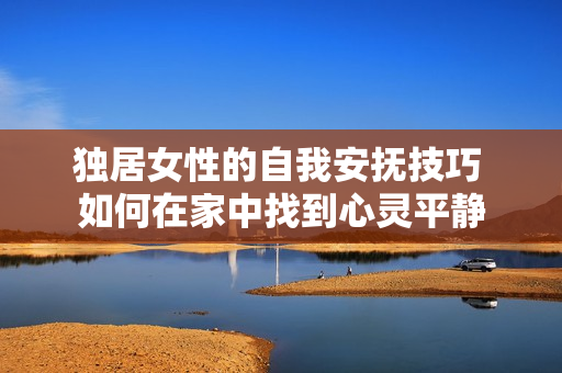 独居女性的自我安抚技巧 如何在家中找到心灵平静