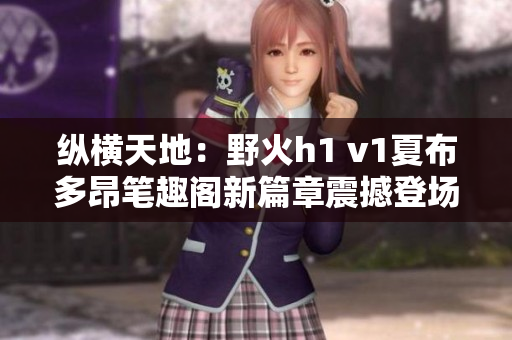 纵横天地：野火h1 v1夏布多昂笔趣阁新篇章震撼登场！