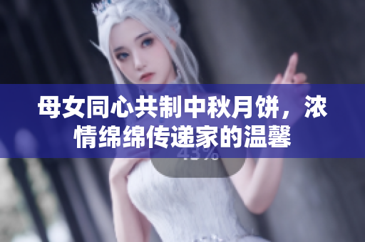 母女同心共制中秋月饼，浓情绵绵传递家的温馨