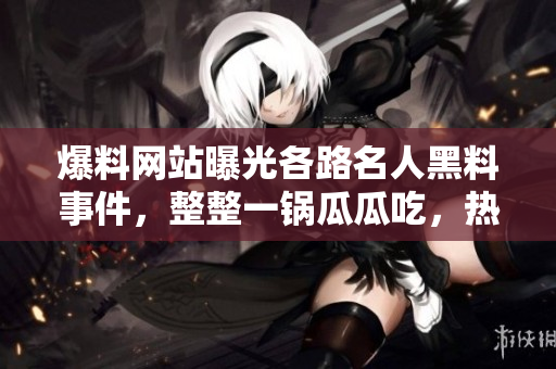 爆料网站曝光各路名人黑料事件，整整一锅瓜瓜吃，热议不断