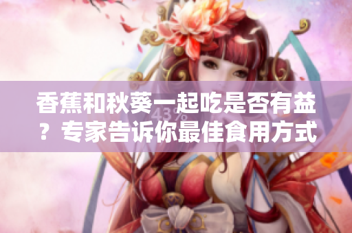 香蕉和秋葵一起吃是否有益？专家告诉你最佳食用方式
