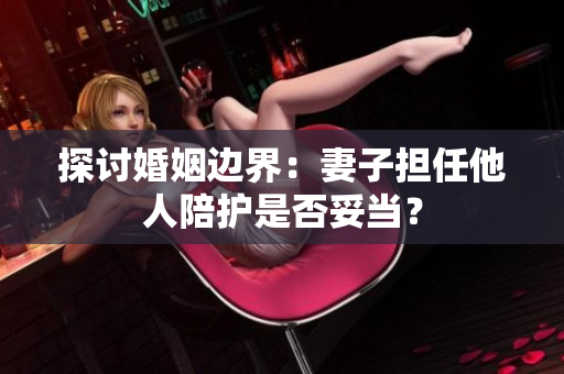 探讨婚姻边界：妻子担任他人陪护是否妥当？