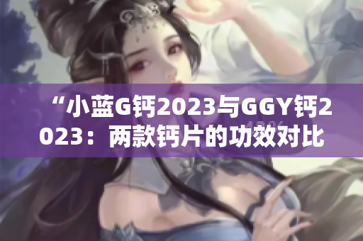 “小蓝G钙2023与GGY钙2023：两款钙片的功效对比及选择指南”