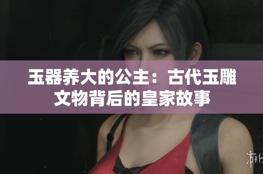 玉器养大的公主：古代玉雕文物背后的皇家故事