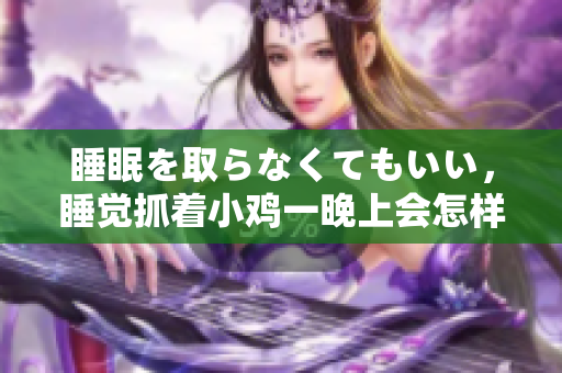 睡眠を取らなくてもいい，睡觉抓着小鸡一晚上会怎样，睡过年纪最大的多少岁六十多，水润紧致销魂低吟古代，水润紧致销魂低吟，说说都是怎么的干对象的1060