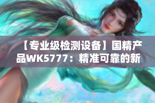 【专业级检测设备】国精产品WK5777：精准可靠的新一代检测利器