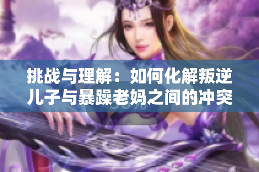 挑战与理解：如何化解叛逆儿子与暴躁老妈之间的冲突
